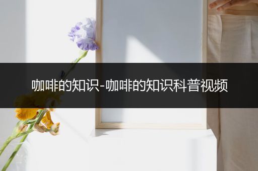 咖啡的知识-咖啡的知识科普视频