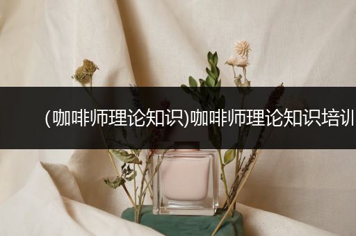 （咖啡师理论知识)咖啡师理论知识培训