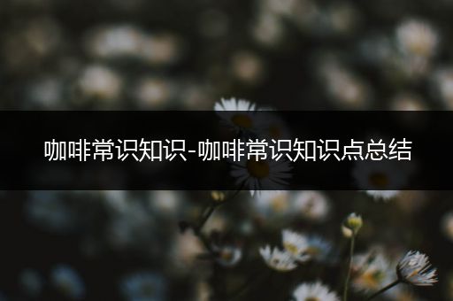 咖啡常识知识-咖啡常识知识点总结