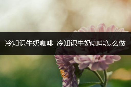 冷知识牛奶咖啡_冷知识牛奶咖啡怎么做