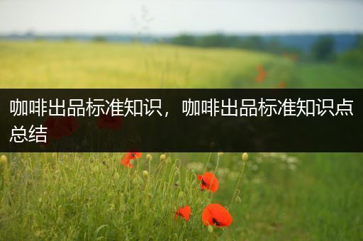 咖啡出品标准知识，咖啡出品标准知识点总结