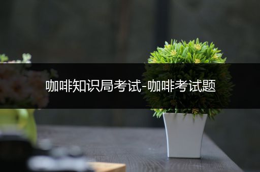 咖啡知识局考试-咖啡考试题