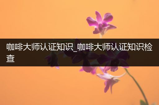 咖啡大师认证知识_咖啡大师认证知识检查