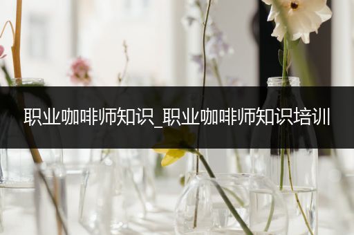 职业咖啡师知识_职业咖啡师知识培训