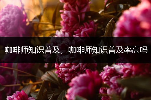 咖啡师知识普及，咖啡师知识普及率高吗