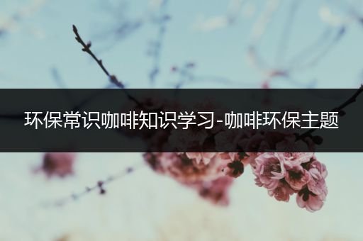 环保常识咖啡知识学习-咖啡环保主题