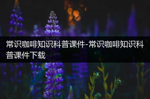 常识咖啡知识科普课件-常识咖啡知识科普课件下载