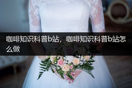 咖啡知识科普b站，咖啡知识科普b站怎么做