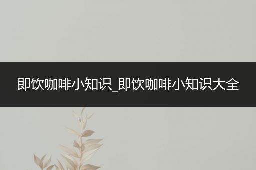 即饮咖啡小知识_即饮咖啡小知识大全