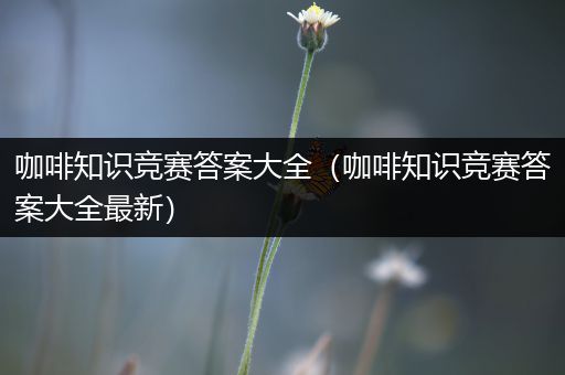 咖啡知识竞赛答案大全（咖啡知识竞赛答案大全最新）