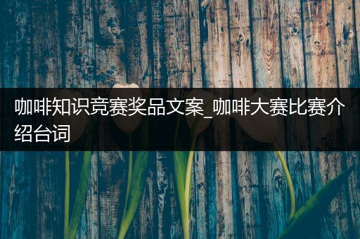 咖啡知识竞赛奖品文案_咖啡大赛比赛介绍台词