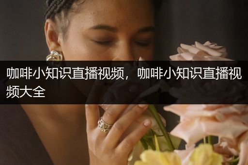 咖啡小知识直播视频，咖啡小知识直播视频大全