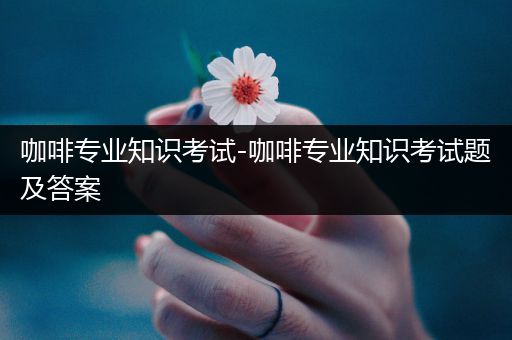 咖啡专业知识考试-咖啡专业知识考试题及答案