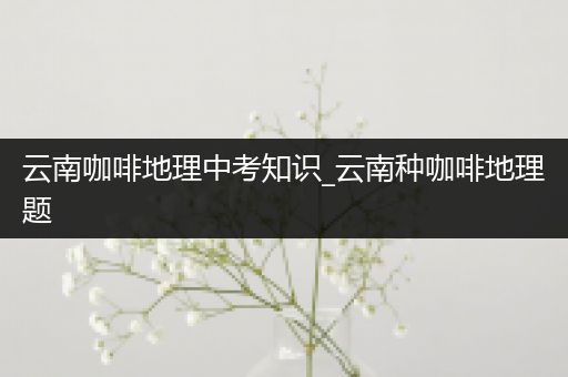 云南咖啡地理中考知识_云南种咖啡地理题