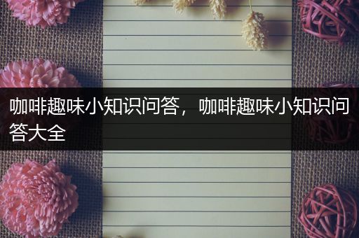 咖啡趣味小知识问答，咖啡趣味小知识问答大全