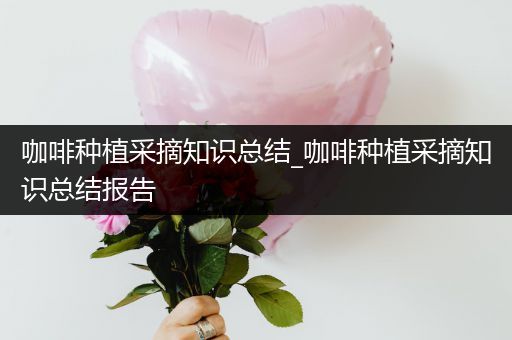 咖啡种植采摘知识总结_咖啡种植采摘知识总结报告