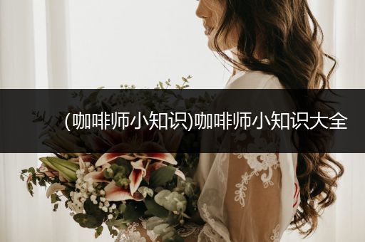 （咖啡师小知识)咖啡师小知识大全