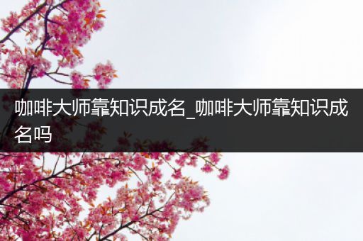 咖啡大师靠知识成名_咖啡大师靠知识成名吗