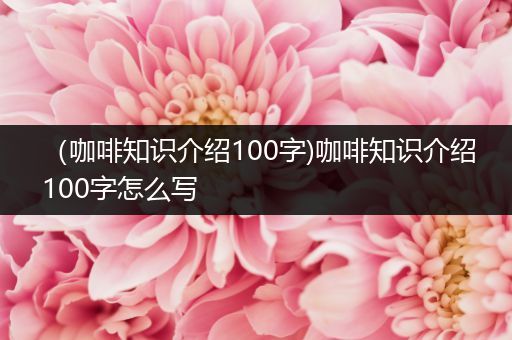 （咖啡知识介绍100字)咖啡知识介绍100字怎么写