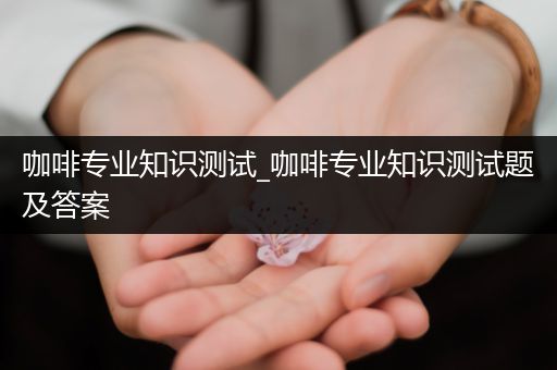 咖啡专业知识测试_咖啡专业知识测试题及答案