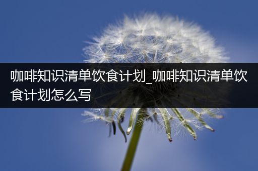 咖啡知识清单饮食计划_咖啡知识清单饮食计划怎么写