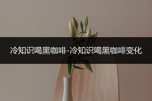 冷知识喝黑咖啡-冷知识喝黑咖啡变化