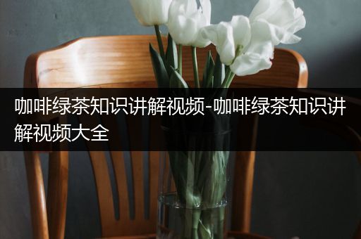 咖啡绿茶知识讲解视频-咖啡绿茶知识讲解视频大全