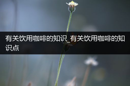 有关饮用咖啡的知识_有关饮用咖啡的知识点