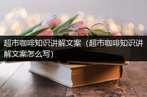 超市咖啡知识讲解文案（超市咖啡知识讲解文案怎么写）