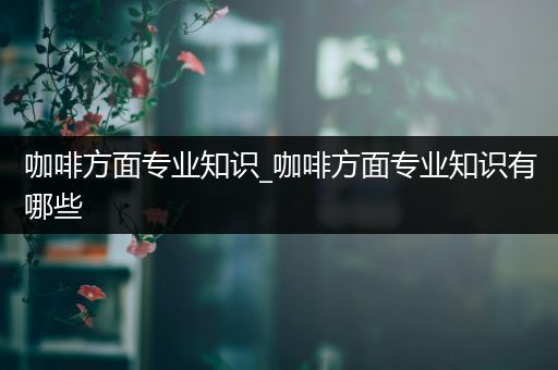 咖啡方面专业知识_咖啡方面专业知识有哪些