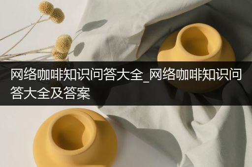 网络咖啡知识问答大全_网络咖啡知识问答大全及答案