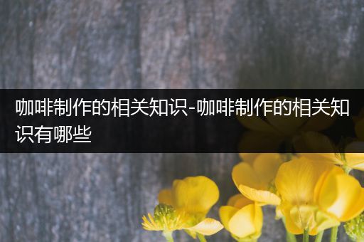 咖啡制作的相关知识-咖啡制作的相关知识有哪些