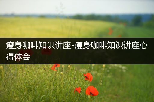 瘦身咖啡知识讲座-瘦身咖啡知识讲座心得体会