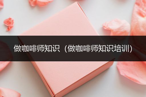 做咖啡师知识（做咖啡师知识培训）