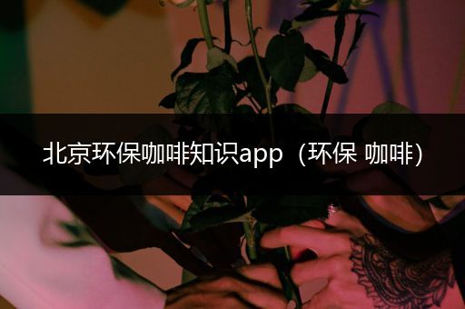 北京环保咖啡知识app（环保 咖啡）