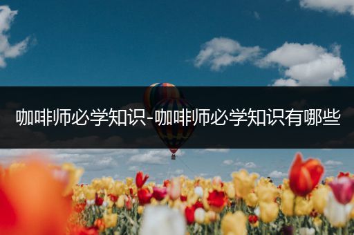 咖啡师必学知识-咖啡师必学知识有哪些