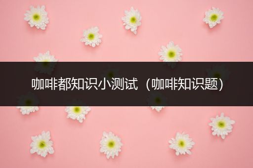 咖啡都知识小测试（咖啡知识题）