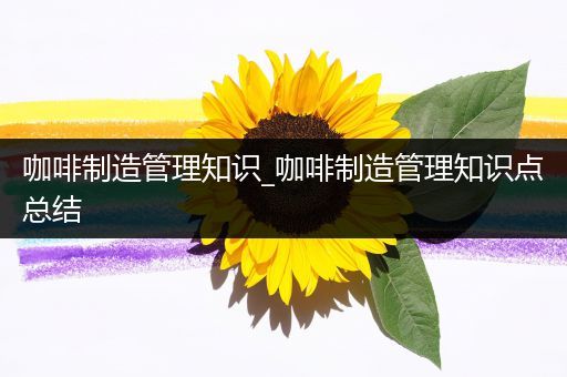 咖啡制造管理知识_咖啡制造管理知识点总结