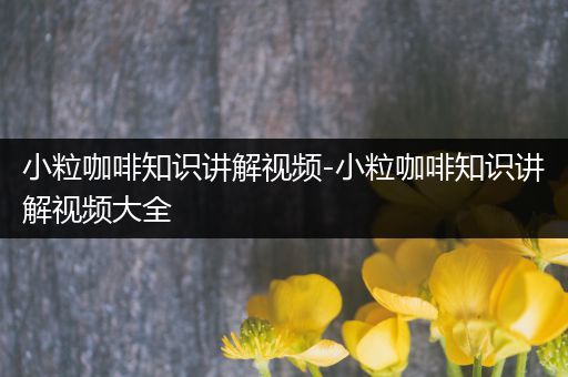 小粒咖啡知识讲解视频-小粒咖啡知识讲解视频大全