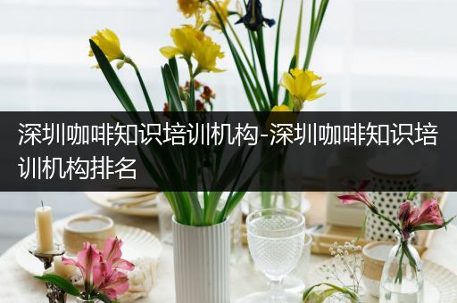 深圳咖啡知识培训机构-深圳咖啡知识培训机构排名